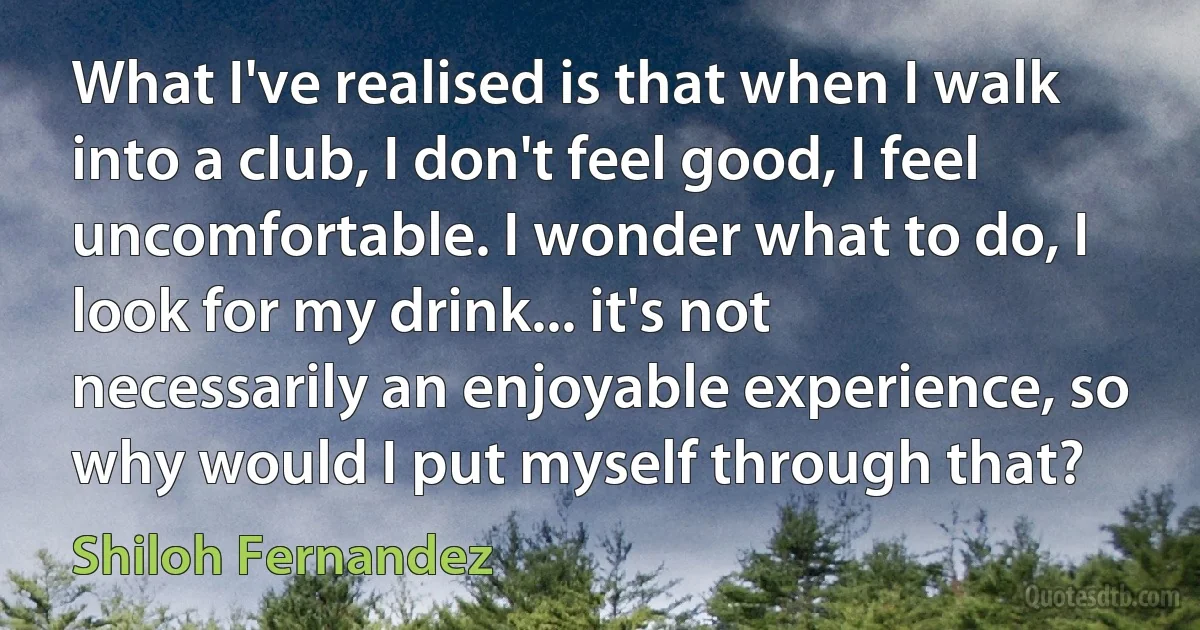 What I've realised is that when I walk into a club, I don't feel good, I feel uncomfortable. I wonder what to do, I look for my drink... it's not necessarily an enjoyable experience, so why would I put myself through that? (Shiloh Fernandez)