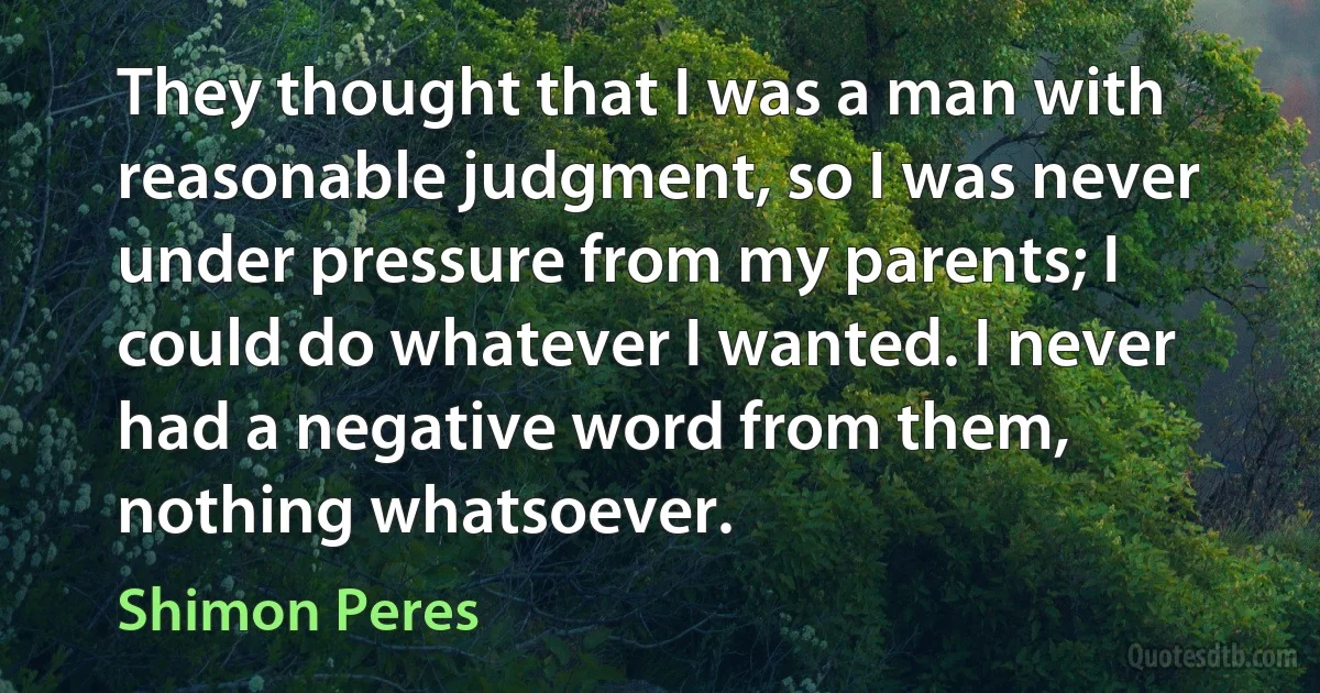 They thought that I was a man with reasonable judgment, so I was never under pressure from my parents; I could do whatever I wanted. I never had a negative word from them, nothing whatsoever. (Shimon Peres)