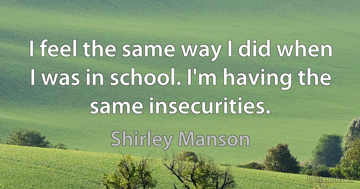 I feel the same way I did when I was in school. I'm having the same insecurities. (Shirley Manson)