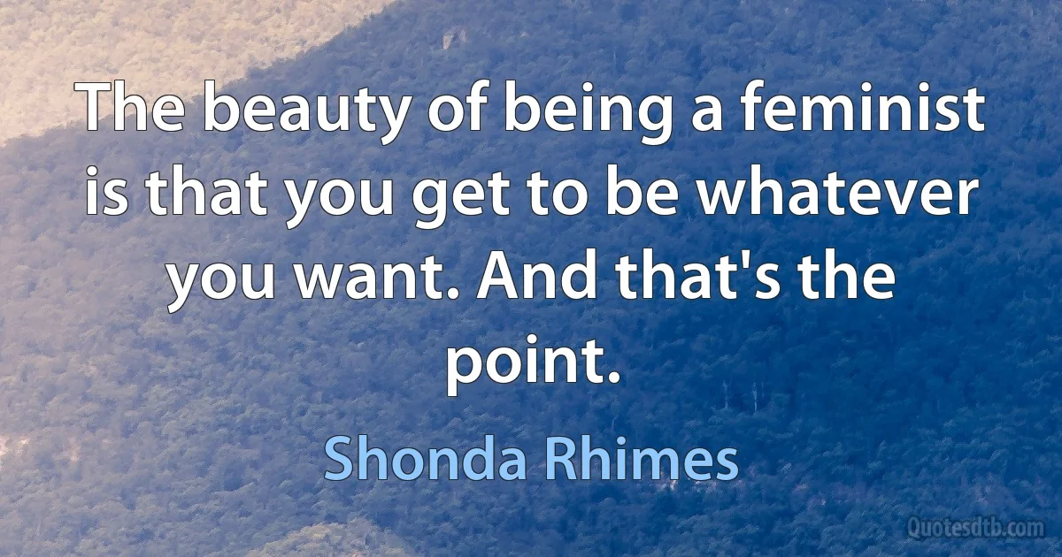 The beauty of being a feminist is that you get to be whatever you want. And that's the point. (Shonda Rhimes)