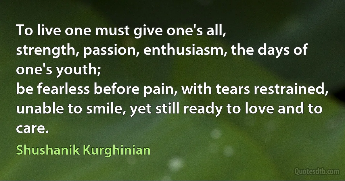 To live one must give one's all,
strength, passion, enthusiasm, the days of one's youth;
be fearless before pain, with tears restrained,
unable to smile, yet still ready to love and to care. (Shushanik Kurghinian)