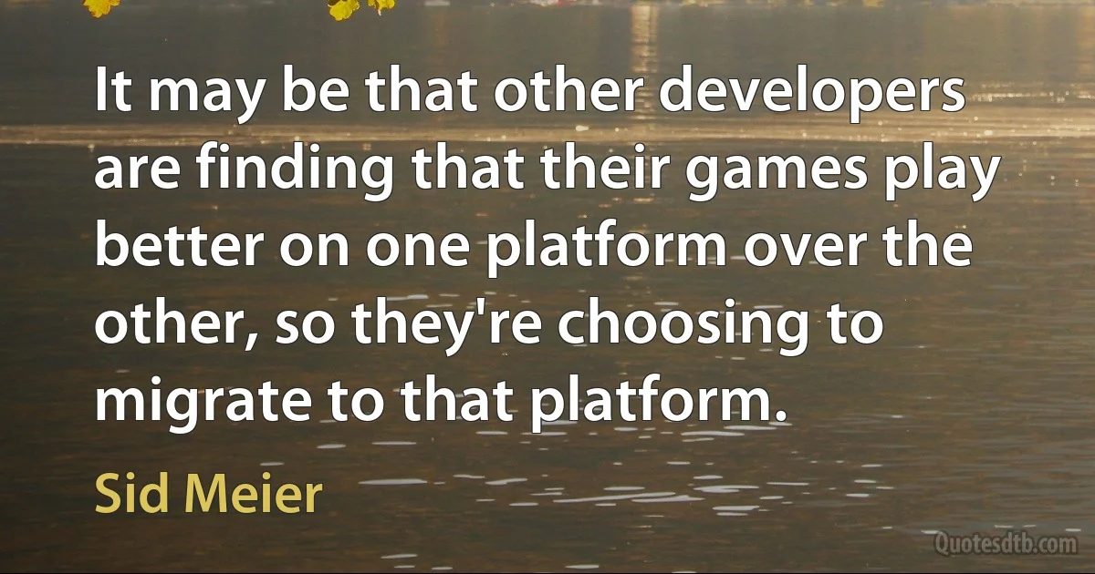 It may be that other developers are finding that their games play better on one platform over the other, so they're choosing to migrate to that platform. (Sid Meier)