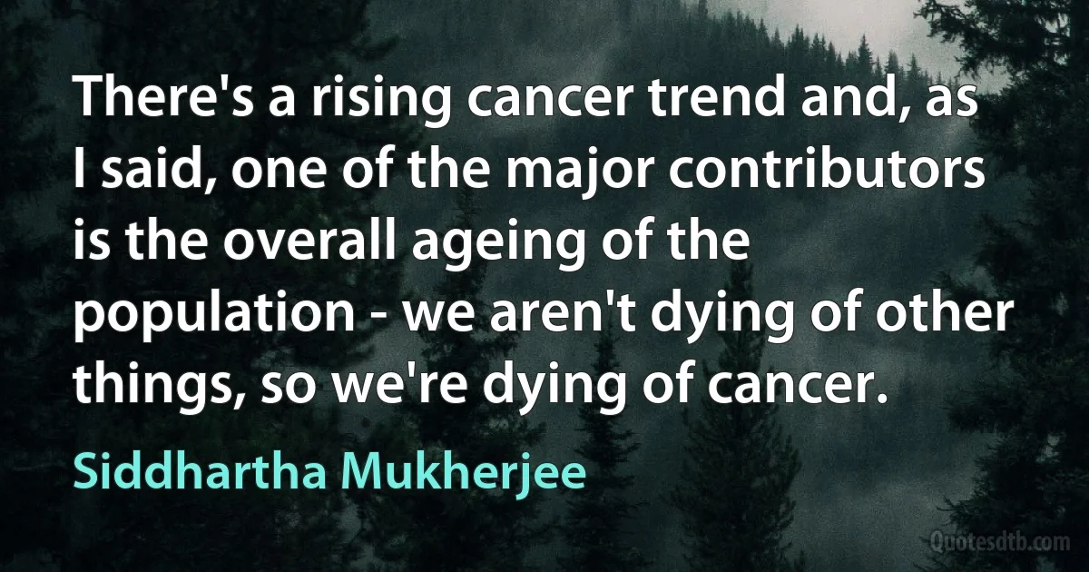 There's a rising cancer trend and, as I said, one of the major contributors is the overall ageing of the population - we aren't dying of other things, so we're dying of cancer. (Siddhartha Mukherjee)