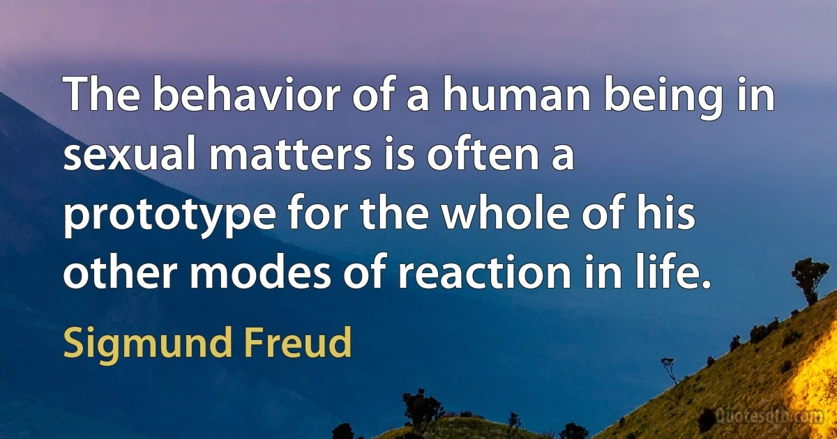 The behavior of a human being in sexual matters is often a prototype for the whole of his other modes of reaction in life. (Sigmund Freud)