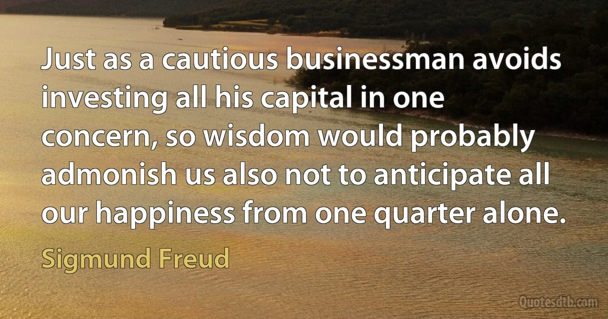 Just as a cautious businessman avoids investing all his capital in one concern, so wisdom would probably admonish us also not to anticipate all our happiness from one quarter alone. (Sigmund Freud)