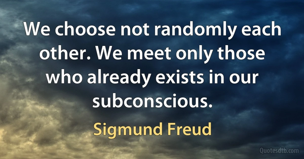 We choose not randomly each other. We meet only those who already exists in our subconscious. (Sigmund Freud)