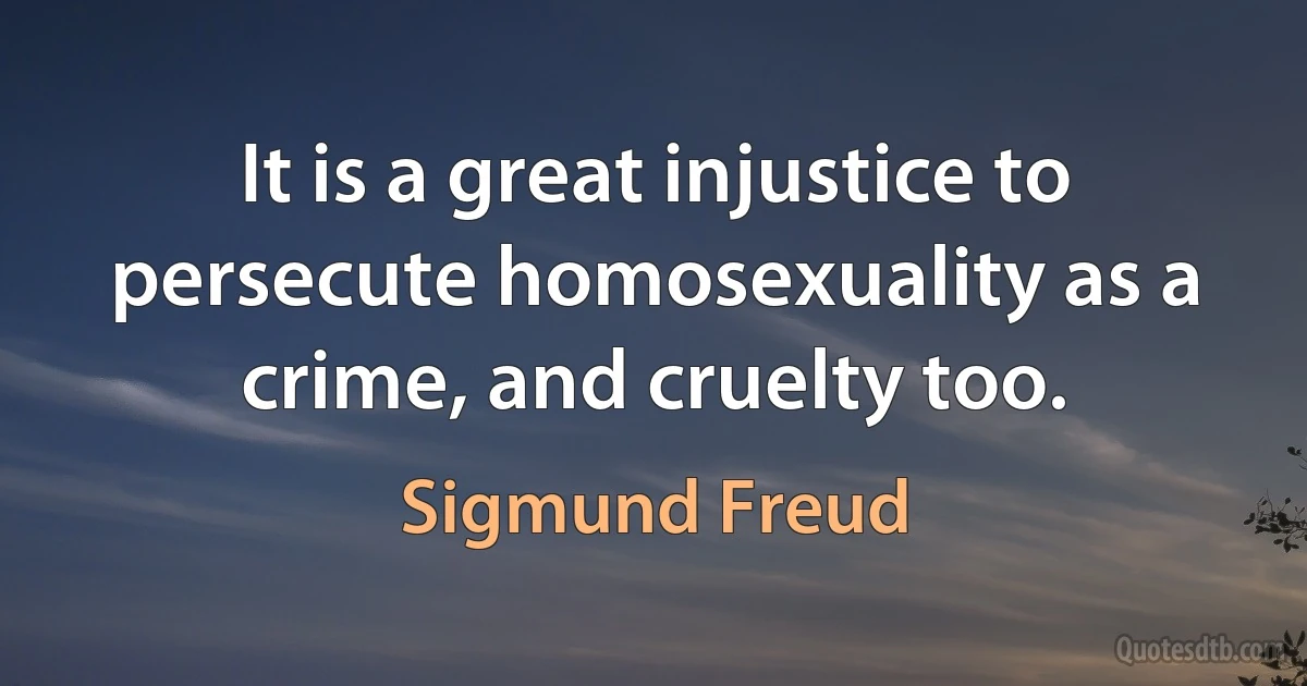 It is a great injustice to persecute homosexuality as a crime, and cruelty too. (Sigmund Freud)