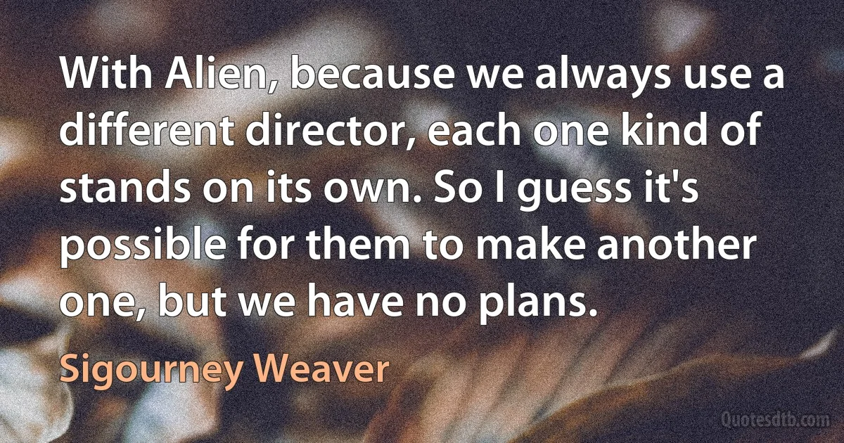 With Alien, because we always use a different director, each one kind of stands on its own. So I guess it's possible for them to make another one, but we have no plans. (Sigourney Weaver)