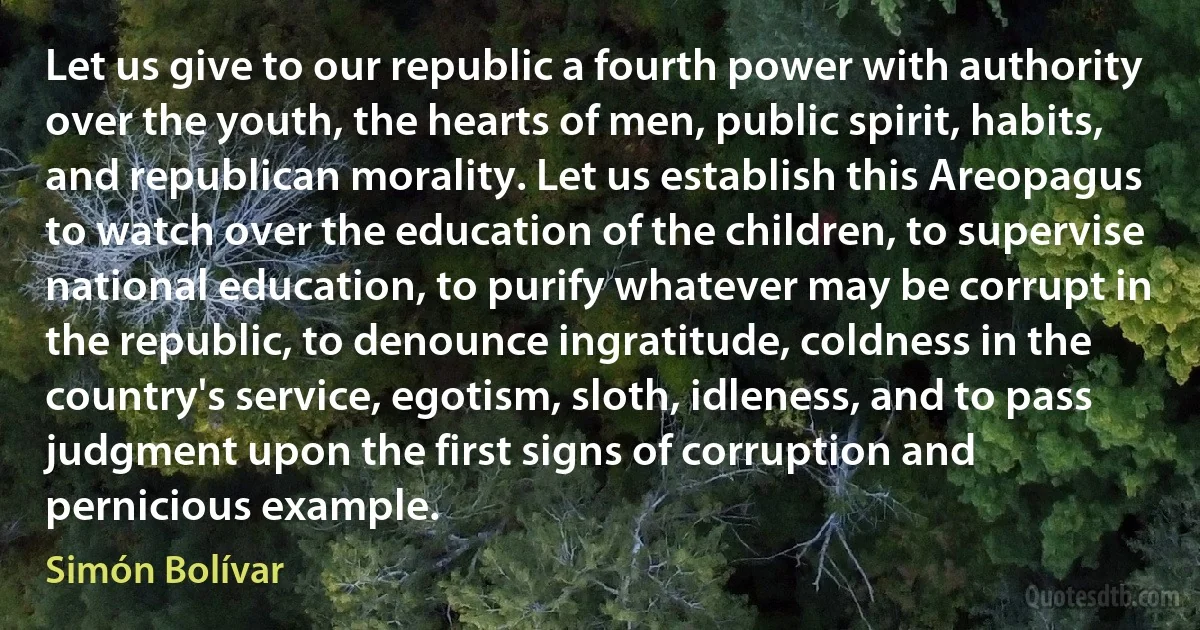 Let us give to our republic a fourth power with authority over the youth, the hearts of men, public spirit, habits, and republican morality. Let us establish this Areopagus to watch over the education of the children, to supervise national education, to purify whatever may be corrupt in the republic, to denounce ingratitude, coldness in the country's service, egotism, sloth, idleness, and to pass judgment upon the first signs of corruption and pernicious example. (Simón Bolívar)