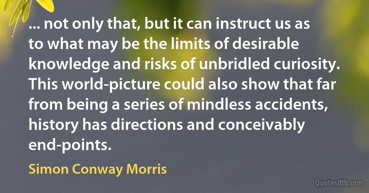 ... not only that, but it can instruct us as to what may be the limits of desirable knowledge and risks of unbridled curiosity. This world-picture could also show that far from being a series of mindless accidents, history has directions and conceivably end-points. (Simon Conway Morris)