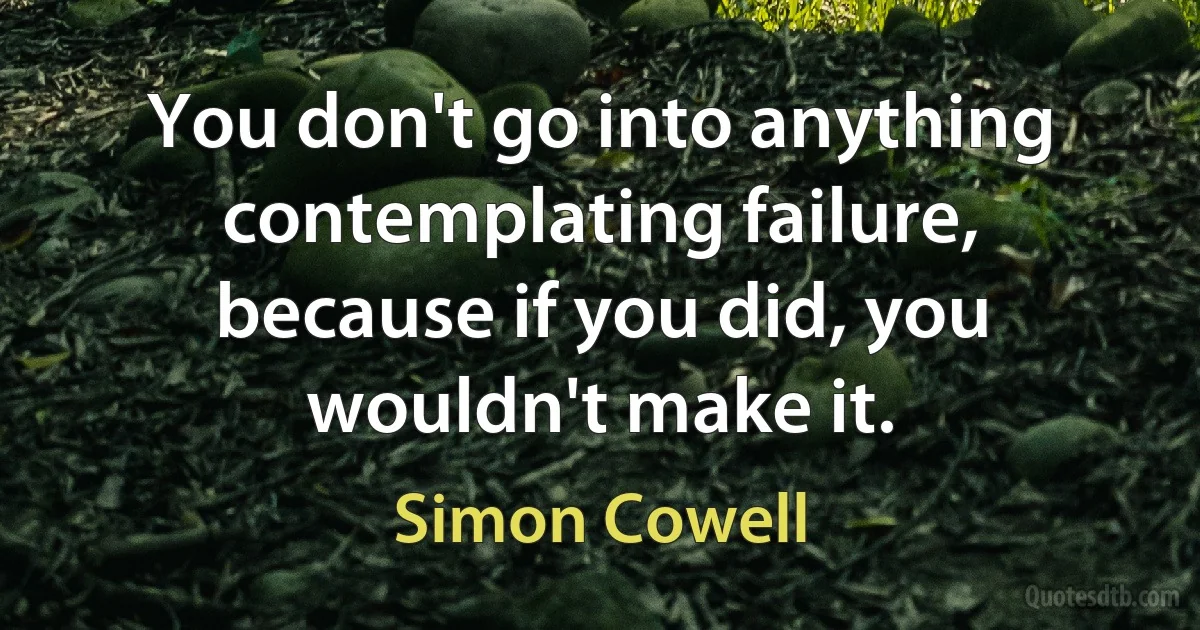 You don't go into anything contemplating failure, because if you did, you wouldn't make it. (Simon Cowell)