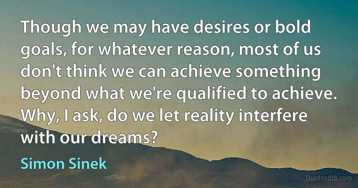 Though we may have desires or bold goals, for whatever reason, most of us don't think we can achieve something beyond what we're qualified to achieve. Why, I ask, do we let reality interfere with our dreams? (Simon Sinek)