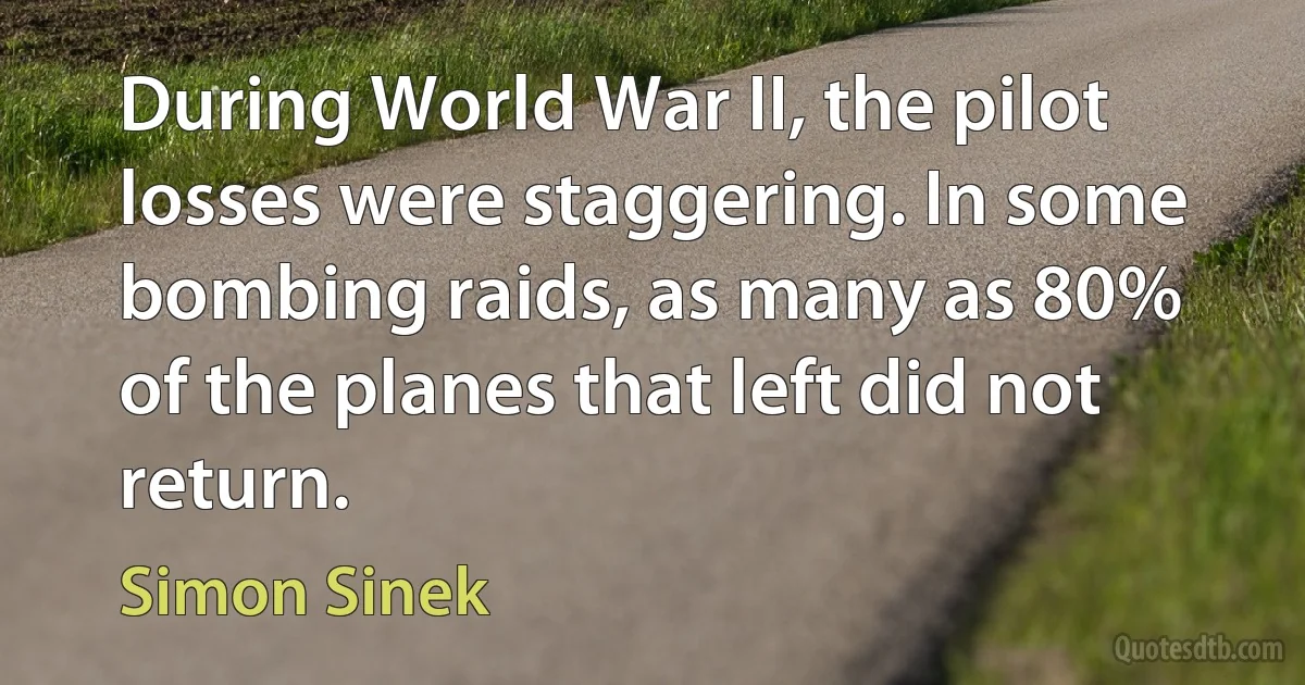 During World War II, the pilot losses were staggering. In some bombing raids, as many as 80% of the planes that left did not return. (Simon Sinek)