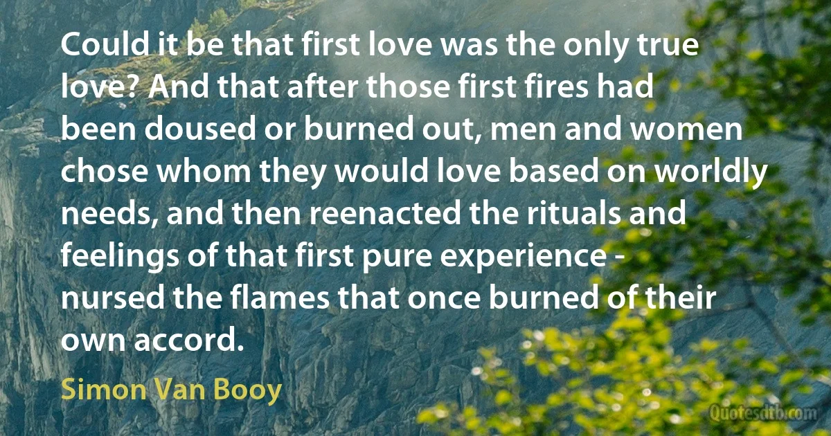 Could it be that first love was the only true love? And that after those first fires had been doused or burned out, men and women chose whom they would love based on worldly needs, and then reenacted the rituals and feelings of that first pure experience - nursed the flames that once burned of their own accord. (Simon Van Booy)