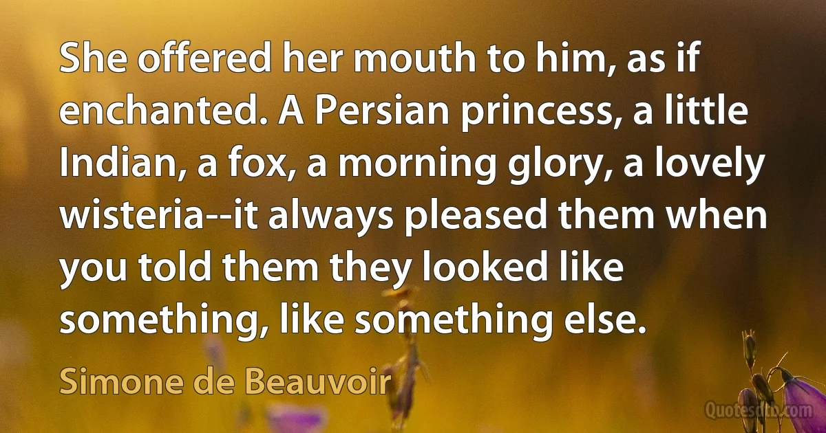 She offered her mouth to him, as if enchanted. A Persian princess, a little Indian, a fox, a morning glory, a lovely wisteria--it always pleased them when you told them they looked like something, like something else. (Simone de Beauvoir)