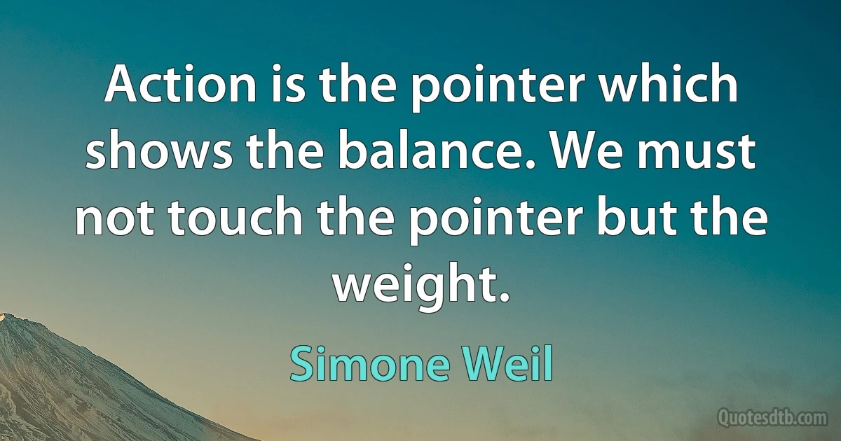 Action is the pointer which shows the balance. We must not touch the pointer but the weight. (Simone Weil)