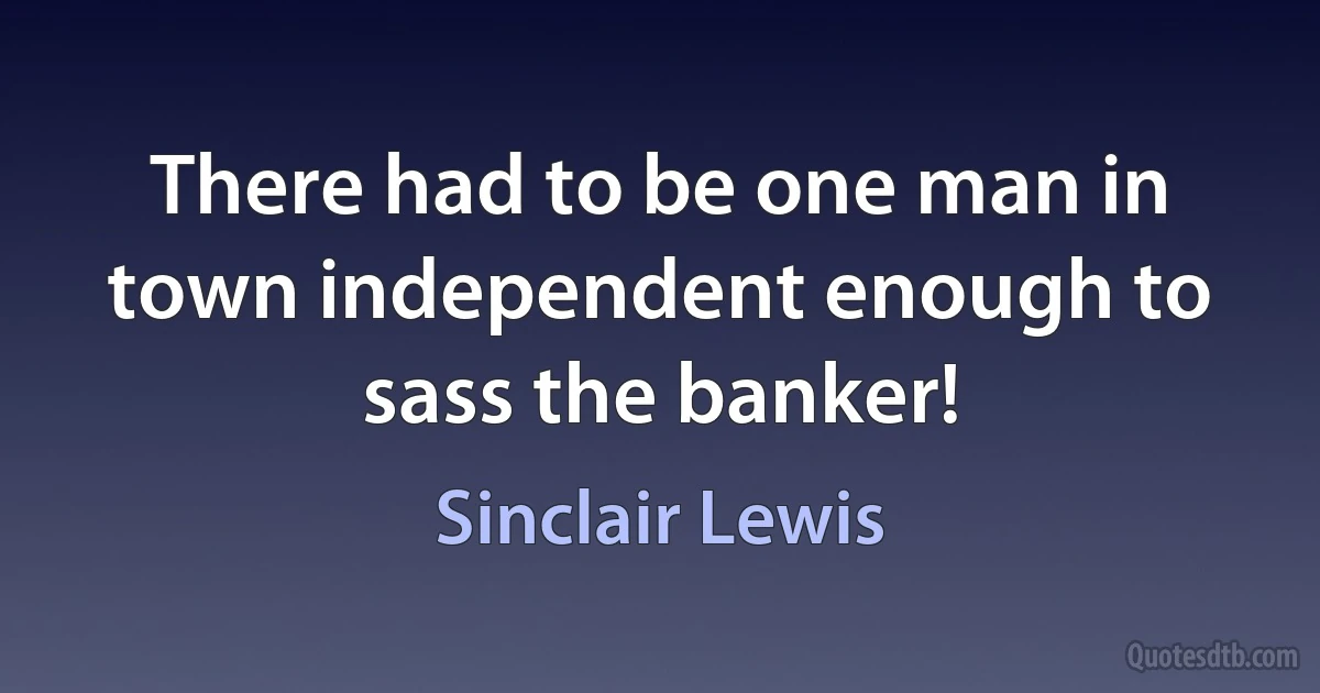 There had to be one man in town independent enough to sass the banker! (Sinclair Lewis)