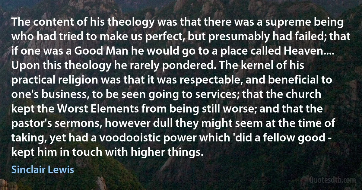 The content of his theology was that there was a supreme being who had tried to make us perfect, but presumably had failed; that if one was a Good Man he would go to a place called Heaven.... Upon this theology he rarely pondered. The kernel of his practical religion was that it was respectable, and beneficial to one's business, to be seen going to services; that the church kept the Worst Elements from being still worse; and that the pastor's sermons, however dull they might seem at the time of taking, yet had a voodooistic power which 'did a fellow good - kept him in touch with higher things. (Sinclair Lewis)