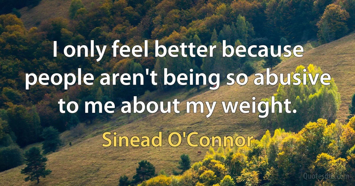 I only feel better because people aren't being so abusive to me about my weight. (Sinead O'Connor)