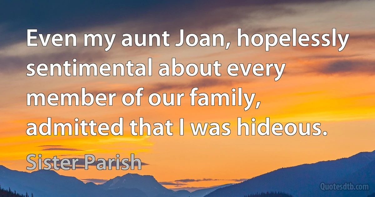 Even my aunt Joan, hopelessly sentimental about every member of our family, admitted that I was hideous. (Sister Parish)