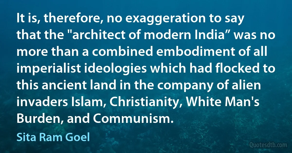 It is, therefore, no exaggeration to say that the "architect of modern India” was no more than a combined embodiment of all imperialist ideologies which had flocked to this ancient land in the company of alien invaders Islam, Christianity, White Man's Burden, and Communism. (Sita Ram Goel)