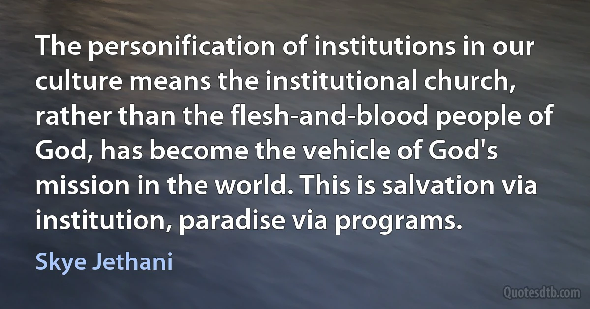 The personification of institutions in our culture means the institutional church, rather than the flesh-and-blood people of God, has become the vehicle of God's mission in the world. This is salvation via institution, paradise via programs. (Skye Jethani)