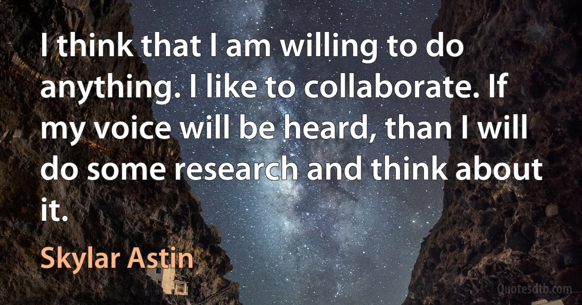 I think that I am willing to do anything. I like to collaborate. If my voice will be heard, than I will do some research and think about it. (Skylar Astin)