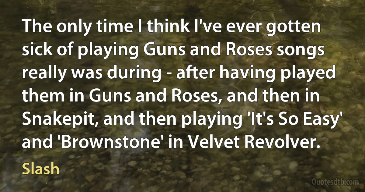 The only time I think I've ever gotten sick of playing Guns and Roses songs really was during - after having played them in Guns and Roses, and then in Snakepit, and then playing 'It's So Easy' and 'Brownstone' in Velvet Revolver. (Slash)