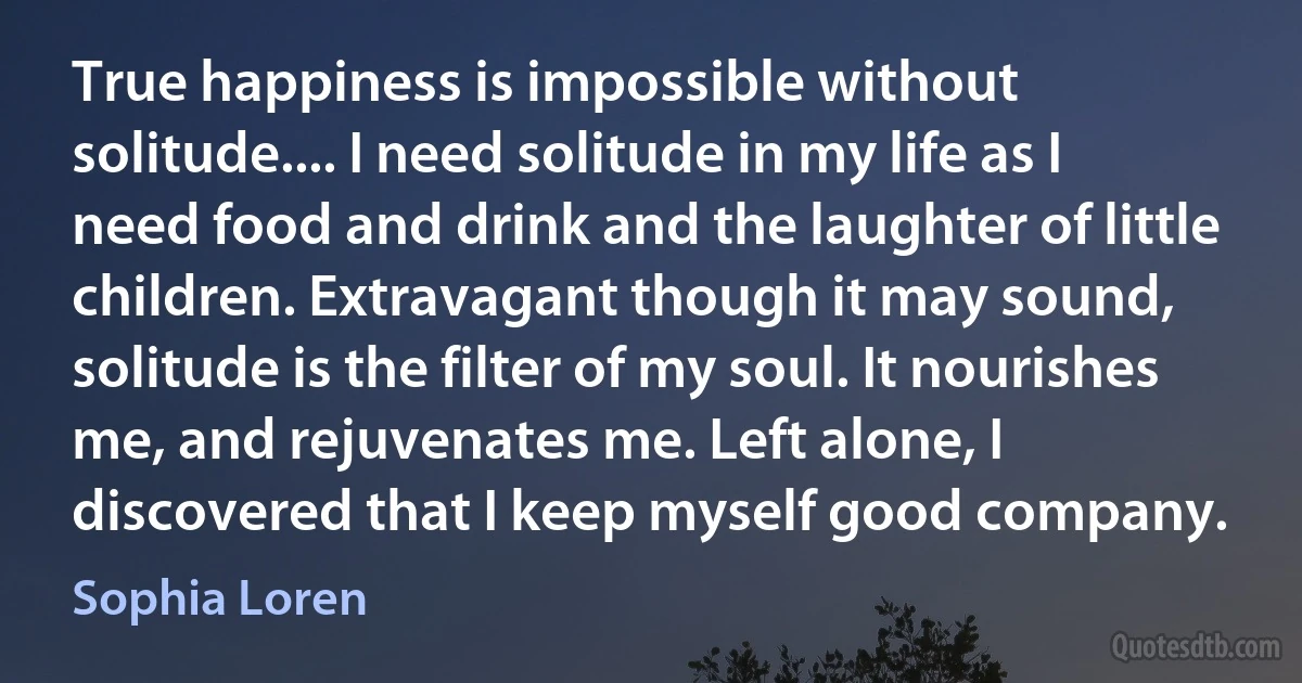 True happiness is impossible without solitude.... I need solitude in my life as I need food and drink and the laughter of little children. Extravagant though it may sound, solitude is the filter of my soul. It nourishes me, and rejuvenates me. Left alone, I discovered that I keep myself good company. (Sophia Loren)