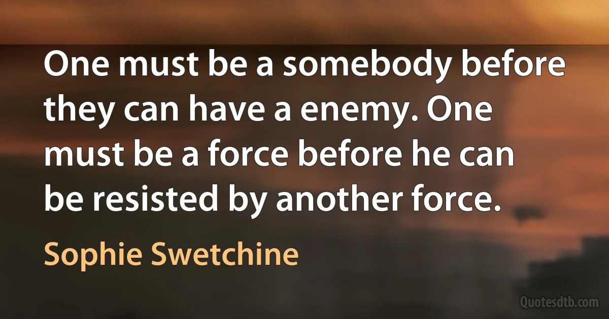 One must be a somebody before they can have a enemy. One must be a force before he can be resisted by another force. (Sophie Swetchine)