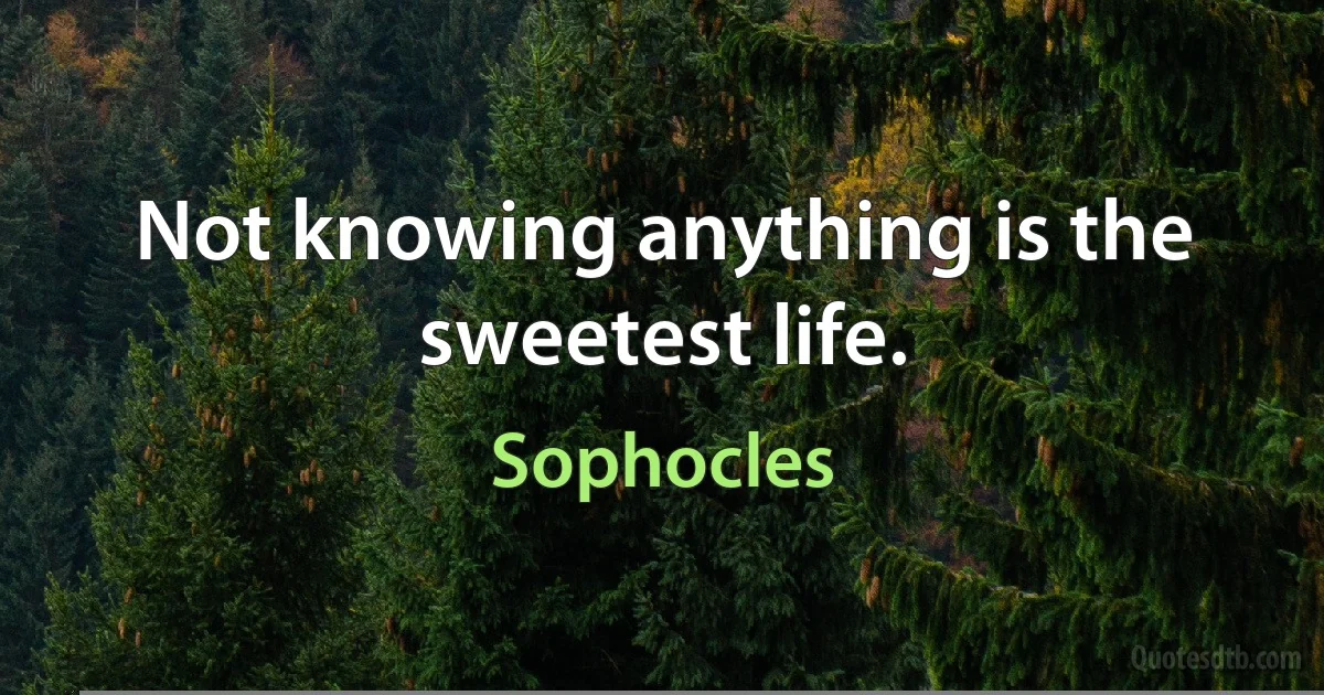 Not knowing anything is the sweetest life. (Sophocles)