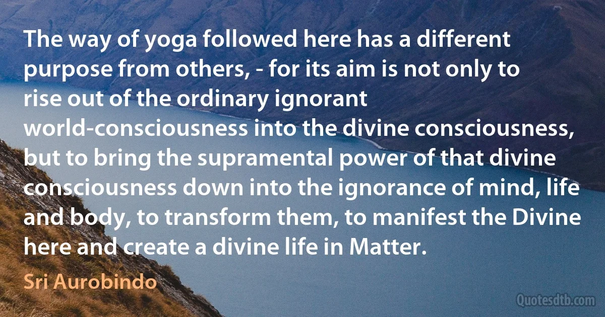 The way of yoga followed here has a different purpose from others, - for its aim is not only to rise out of the ordinary ignorant world-consciousness into the divine consciousness, but to bring the supramental power of that divine consciousness down into the ignorance of mind, life and body, to transform them, to manifest the Divine here and create a divine life in Matter. (Sri Aurobindo)