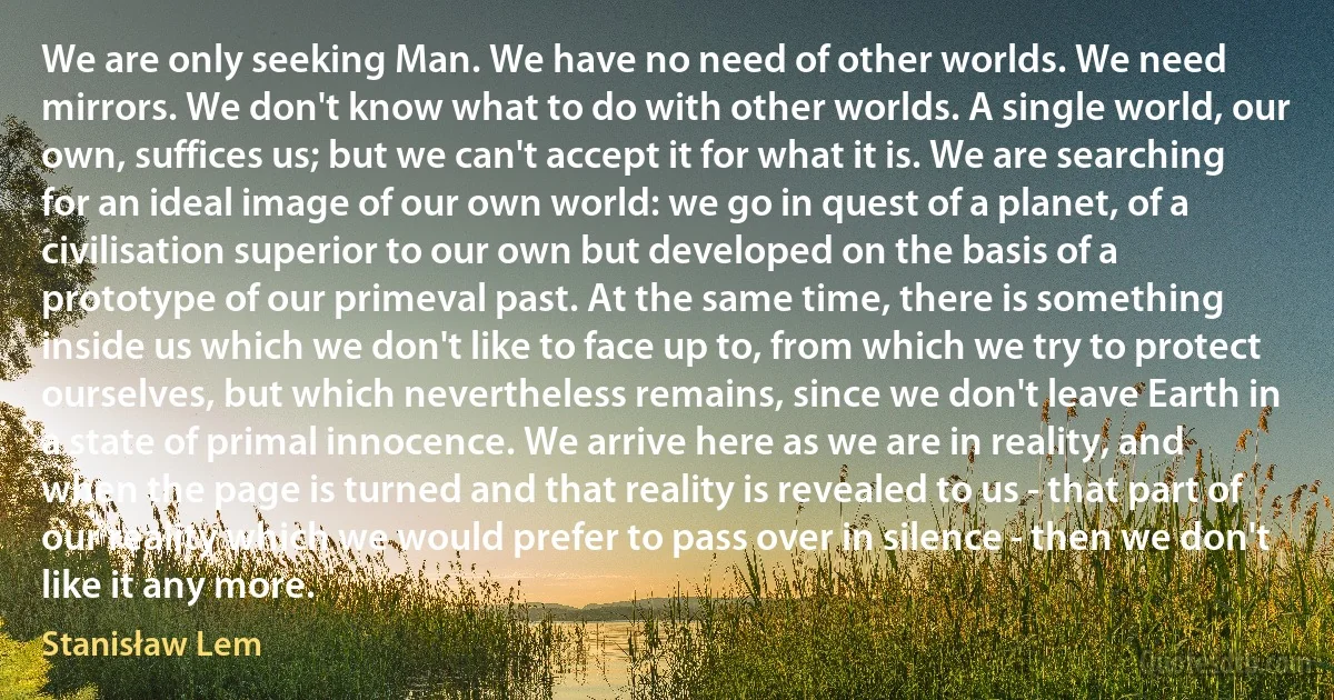 We are only seeking Man. We have no need of other worlds. We need mirrors. We don't know what to do with other worlds. A single world, our own, suffices us; but we can't accept it for what it is. We are searching for an ideal image of our own world: we go in quest of a planet, of a civilisation superior to our own but developed on the basis of a prototype of our primeval past. At the same time, there is something inside us which we don't like to face up to, from which we try to protect ourselves, but which nevertheless remains, since we don't leave Earth in a state of primal innocence. We arrive here as we are in reality, and when the page is turned and that reality is revealed to us - that part of our reality which we would prefer to pass over in silence - then we don't like it any more. (Stanisław Lem)