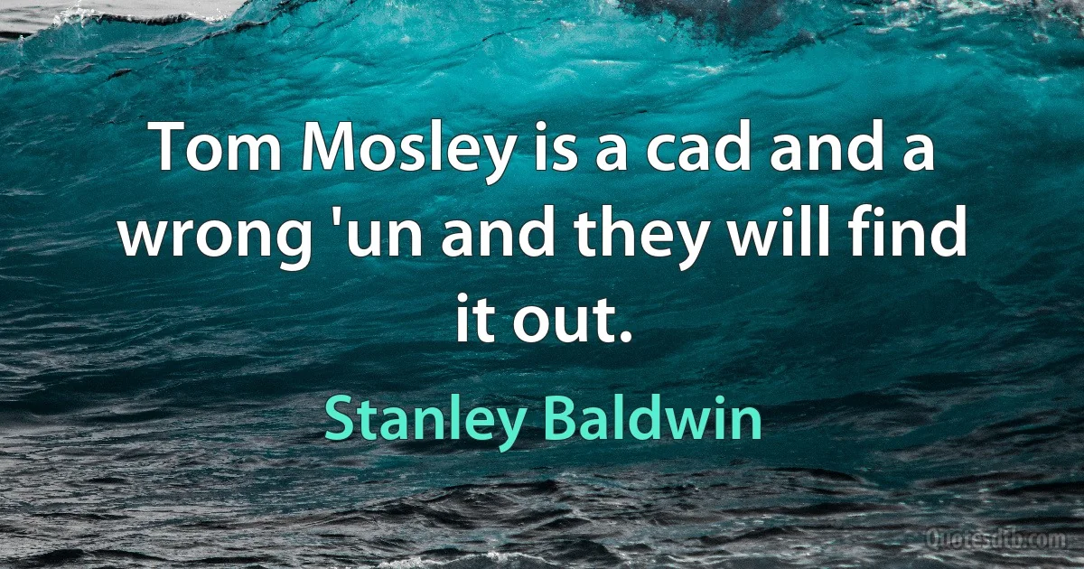 Tom Mosley is a cad and a wrong 'un and they will find it out. (Stanley Baldwin)