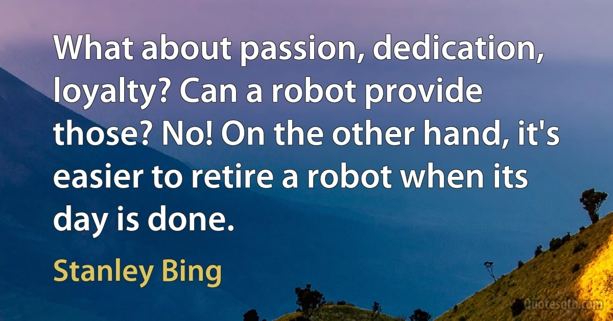 What about passion, dedication, loyalty? Can a robot provide those? No! On the other hand, it's easier to retire a robot when its day is done. (Stanley Bing)