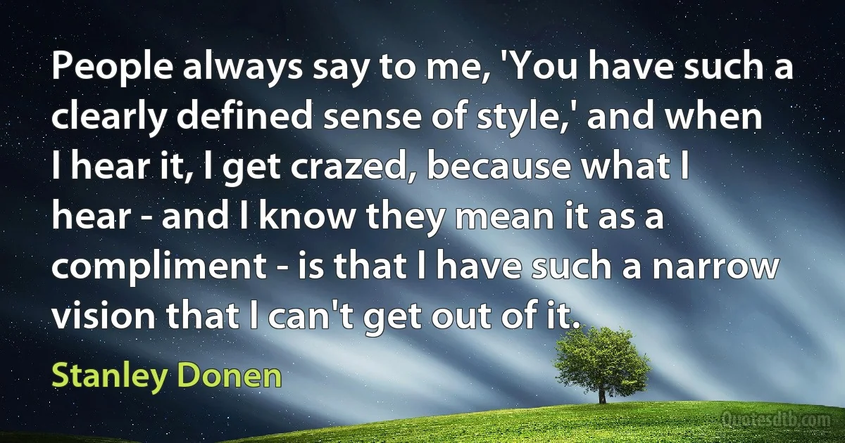 People always say to me, 'You have such a clearly defined sense of style,' and when I hear it, I get crazed, because what I hear - and I know they mean it as a compliment - is that I have such a narrow vision that I can't get out of it. (Stanley Donen)