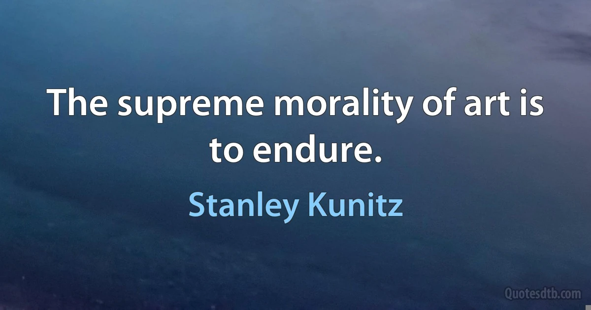 The supreme morality of art is to endure. (Stanley Kunitz)