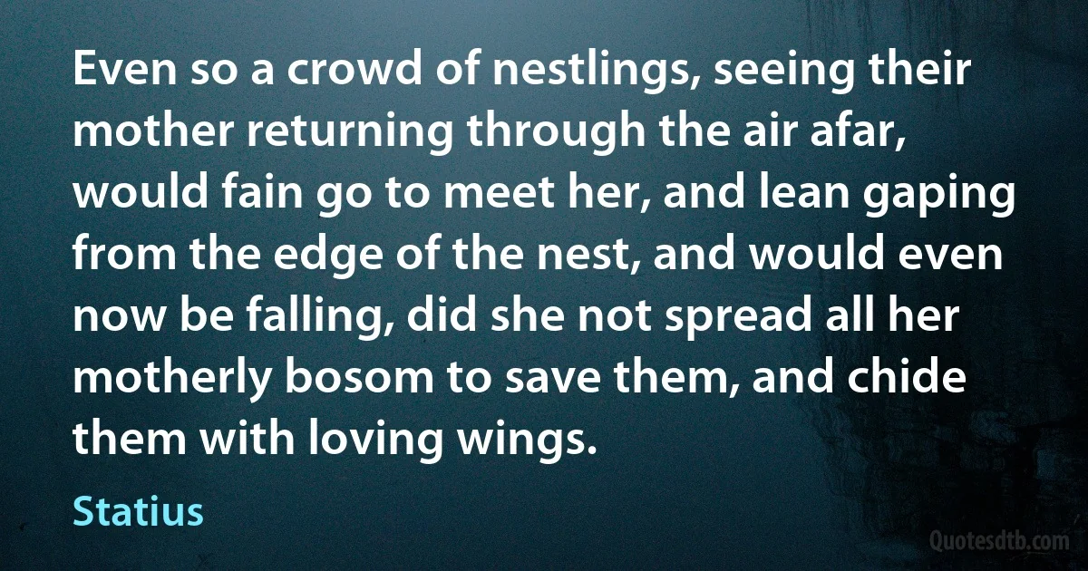 Even so a crowd of nestlings, seeing their mother returning through the air afar, would fain go to meet her, and lean gaping from the edge of the nest, and would even now be falling, did she not spread all her motherly bosom to save them, and chide them with loving wings. (Statius)