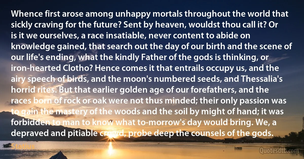 Whence first arose among unhappy mortals throughout the world that sickly craving for the future? Sent by heaven, wouldst thou call it? Or is it we ourselves, a race insatiable, never content to abide on knowledge gained, that search out the day of our birth and the scene of our life's ending, what the kindly Father of the gods is thinking, or iron-hearted Clotho? Hence comes it that entrails occupy us, and the airy speech of birds, and the moon's numbered seeds, and Thessalia's horrid rites. But that earlier golden age of our forefathers, and the races born of rock or oak were not thus minded; their only passion was to gain the mastery of the woods and the soil by might of hand; it was forbidden to man to know what to-morrow's day would bring. We, a depraved and pitiable crowd, probe deep the counsels of the gods. (Statius)