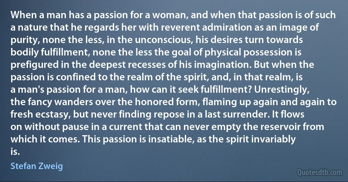 When a man has a passion for a woman, and when that passion is of such a nature that he regards her with reverent admiration as an image of purity, none the less, in the unconscious, his desires turn towards bodily fulfillment, none the less the goal of physical possession is prefigured in the deepest recesses of his imagination. But when the passion is confined to the realm of the spirit, and, in that realm, is a man's passion for a man, how can it seek fulfillment? Unrestingly, the fancy wanders over the honored form, flaming up again and again to fresh ecstasy, but never finding repose in a last surrender. It flows on without pause in a current that can never empty the reservoir from which it comes. This passion is insatiable, as the spirit invariably is. (Stefan Zweig)