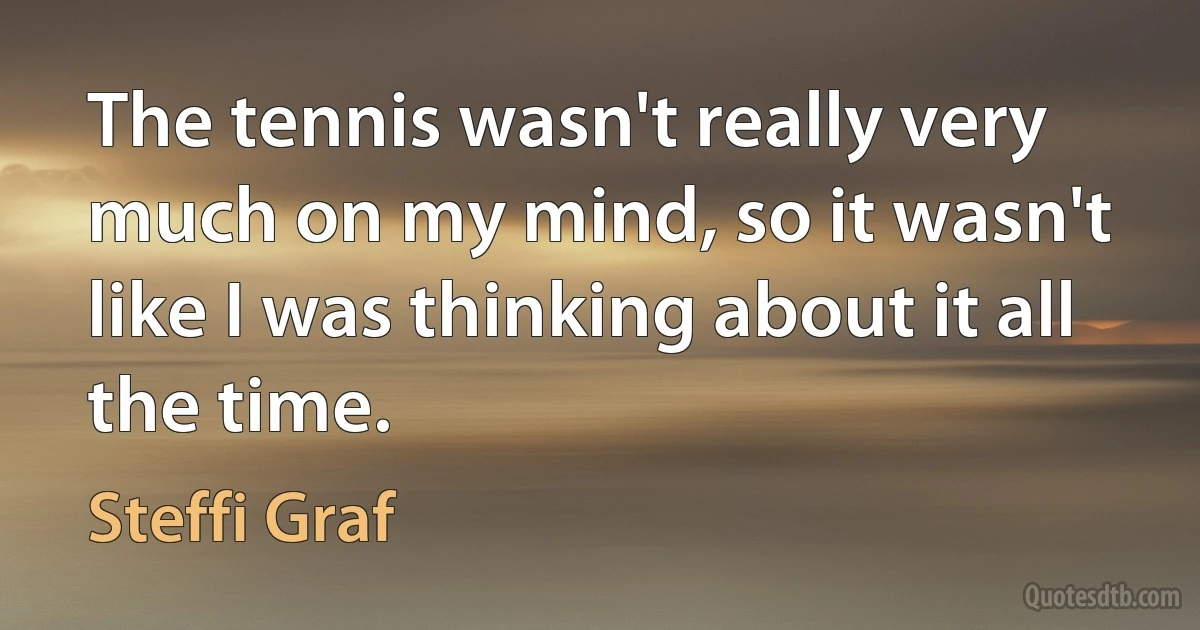 The tennis wasn't really very much on my mind, so it wasn't like I was thinking about it all the time. (Steffi Graf)