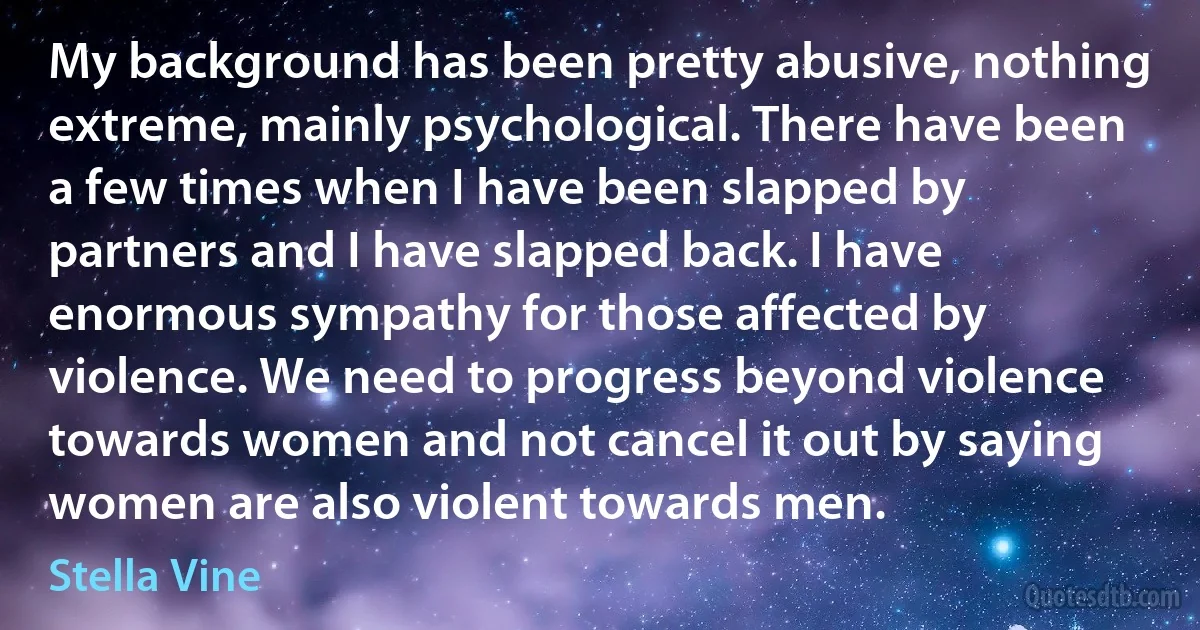 My background has been pretty abusive, nothing extreme, mainly psychological. There have been a few times when I have been slapped by partners and I have slapped back. I have enormous sympathy for those affected by violence. We need to progress beyond violence towards women and not cancel it out by saying women are also violent towards men. (Stella Vine)