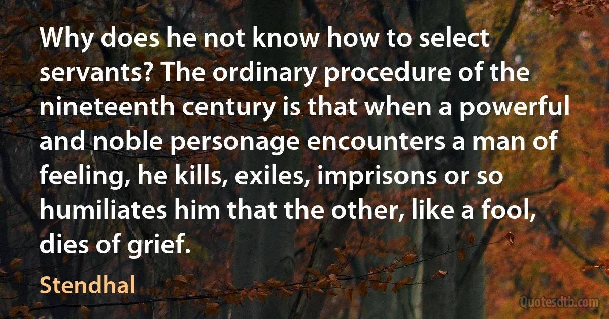 Why does he not know how to select servants? The ordinary procedure of the nineteenth century is that when a powerful and noble personage encounters a man of feeling, he kills, exiles, imprisons or so humiliates him that the other, like a fool, dies of grief. (Stendhal)