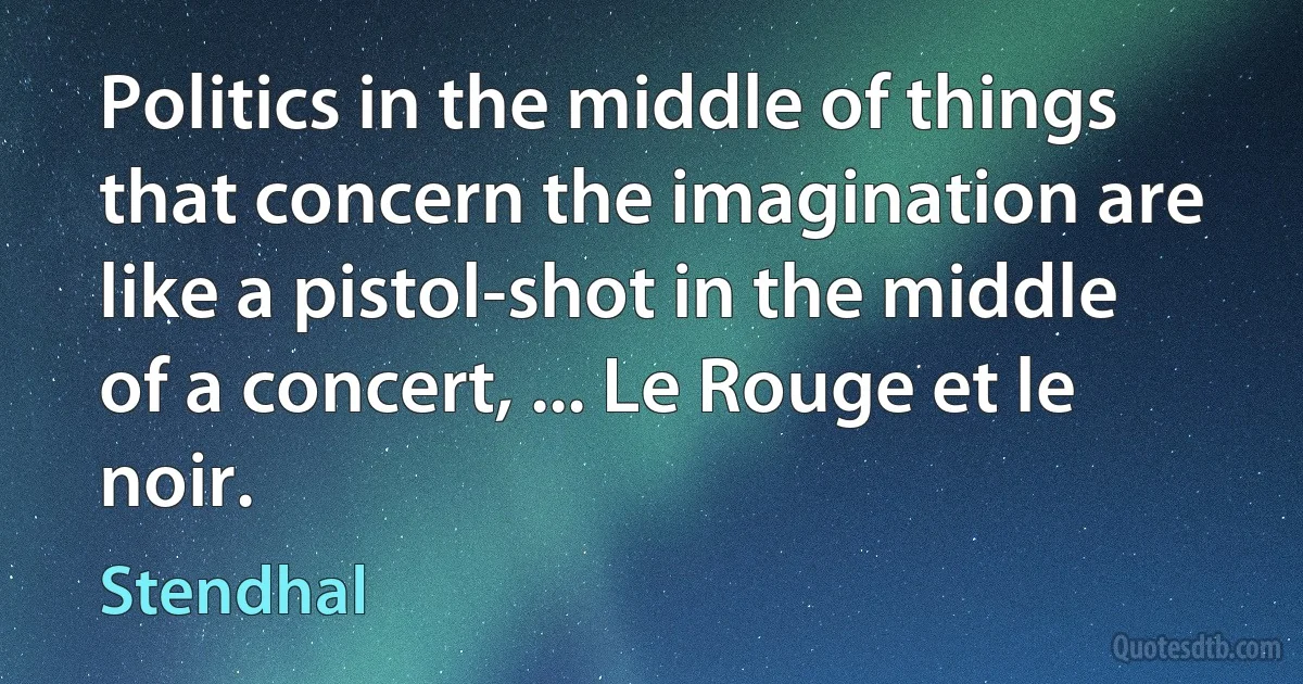 Politics in the middle of things that concern the imagination are like a pistol-shot in the middle of a concert, ... Le Rouge et le noir. (Stendhal)