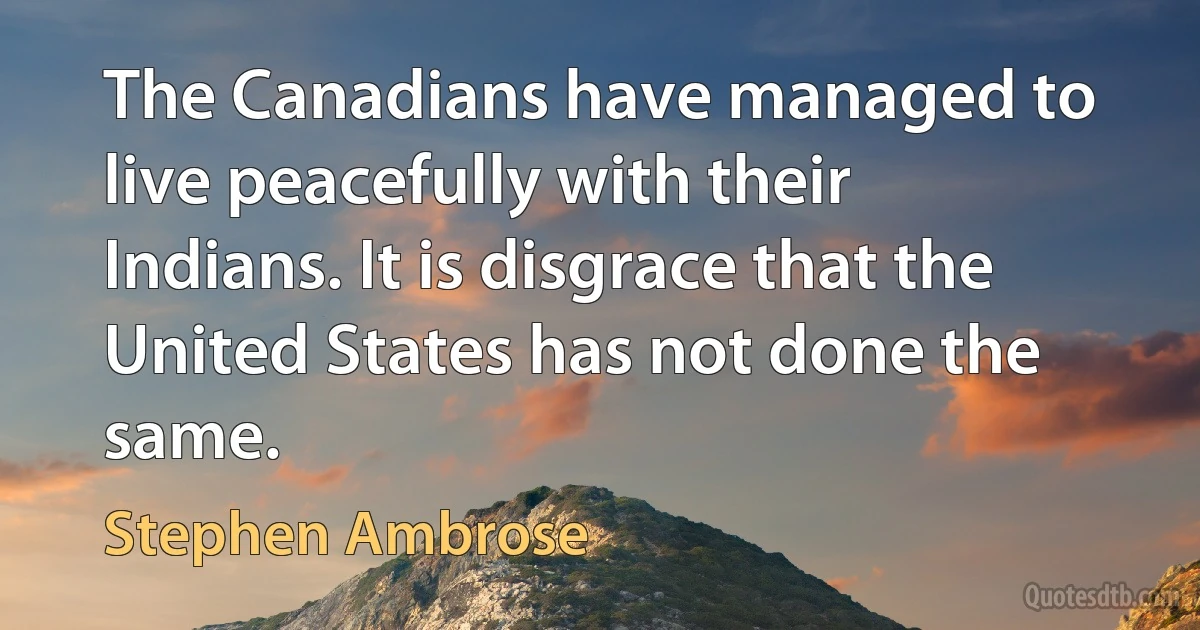 The Canadians have managed to live peacefully with their Indians. It is disgrace that the United States has not done the same. (Stephen Ambrose)