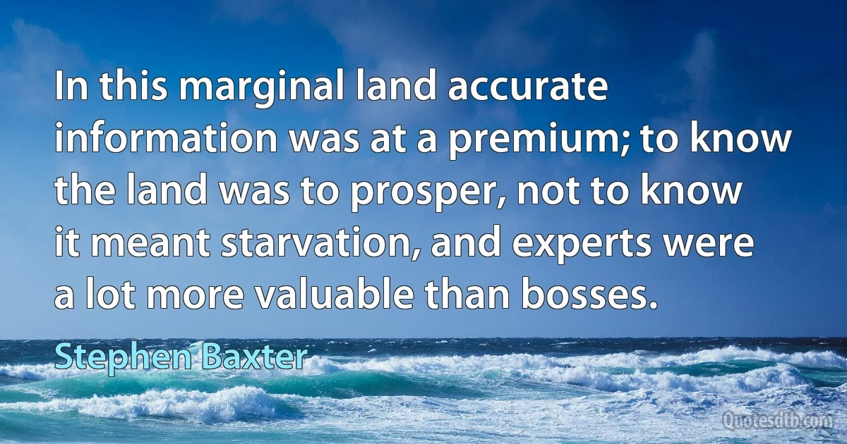 In this marginal land accurate information was at a premium; to know the land was to prosper, not to know it meant starvation, and experts were a lot more valuable than bosses. (Stephen Baxter)