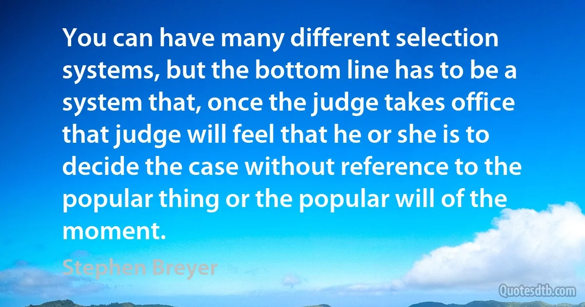 You can have many different selection systems, but the bottom line has to be a system that, once the judge takes office that judge will feel that he or she is to decide the case without reference to the popular thing or the popular will of the moment. (Stephen Breyer)