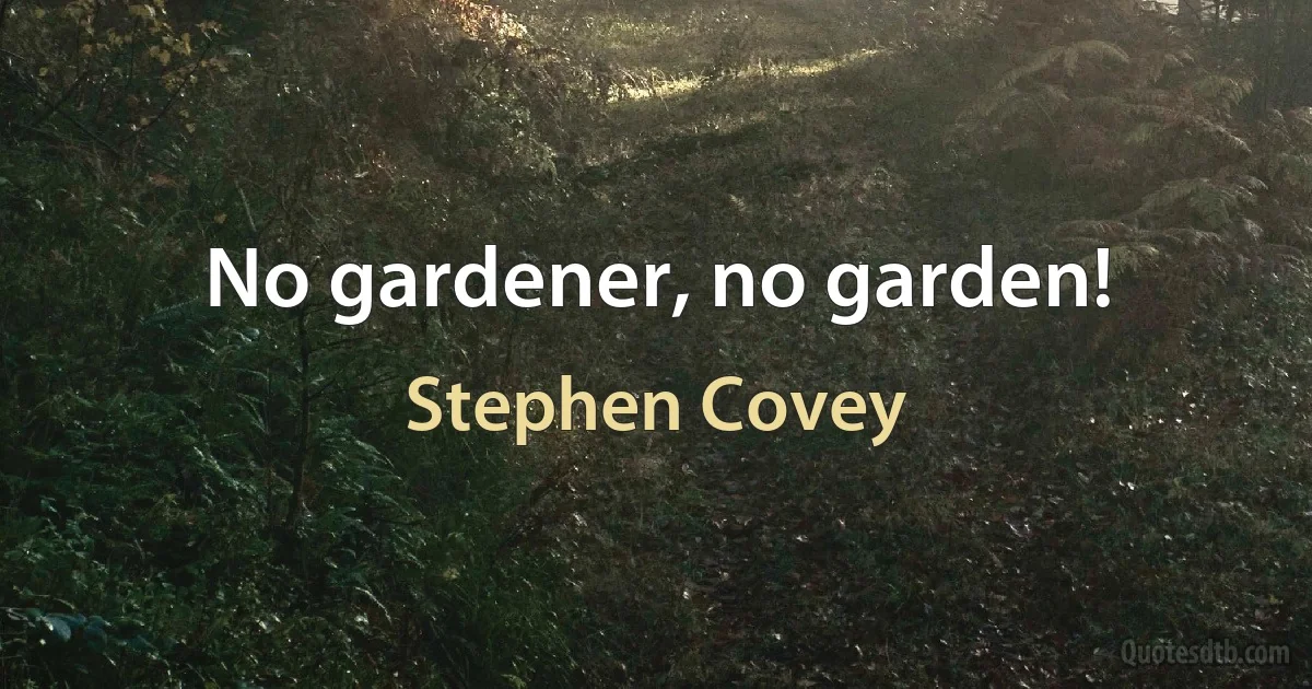 No gardener, no garden! (Stephen Covey)