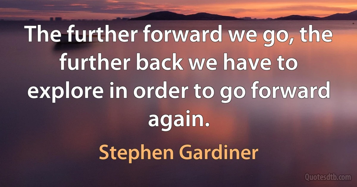 The further forward we go, the further back we have to explore in order to go forward again. (Stephen Gardiner)