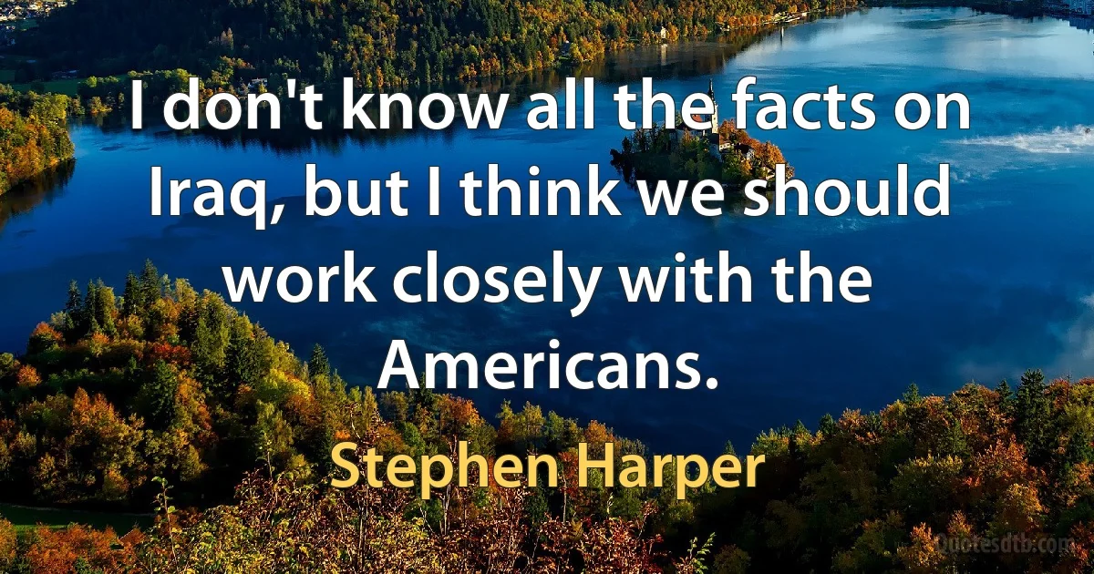 I don't know all the facts on Iraq, but I think we should work closely with the Americans. (Stephen Harper)